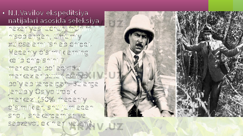 • N.I.Vavilov ekspeditsiya natijalari asosida seleksiya nazariyasi uchun muhim hisoblangan, umumiy xulosalarni ishlab chiqdi. Madaniy o‘simliklarning kelib chiqishini 7 markazga bo‘ladi. Bu markazlar butun dunyo bo‘ylab tarqalgan. Bularga Janubiy Osiyo tropik markazi (50% madaniy o‘simliklar, shu jumladan sholi, shakarqamish va sabzavot ekinlari vatani), 