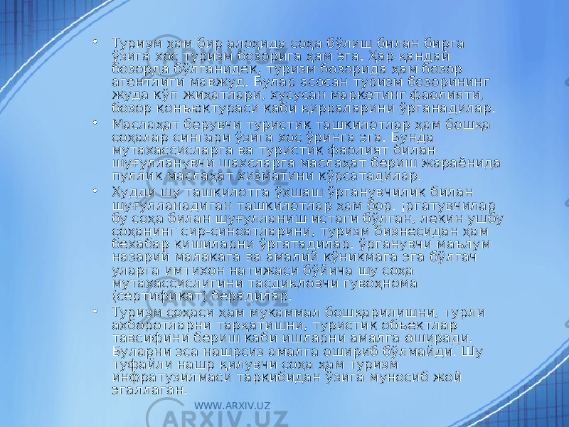 • Туризм ҳам бир алоҳида соҳа бўлиш билан бирга ўзига хос туризм бозорига ҳам эга. Ҳар қандай бозорда бўлганидек, туризм бозорида ҳам бозор агентлиги мавжуд. Булар асосан туризм бозорининг жуда кўп жиҳатлари, хусусан маркетинг фаолияти, бозор конъюктураси каби қирраларини ўрганадилар. • Маслаҳат берувчи туристик ташкилотлар ҳам бошқа соҳалар сингари ўзига хос ўринга эга. Бунда мутахассисларга ва туристик фаолият билан шуғулланувчи шахсларга маслаҳат бериш жараёнида пуллик маслаҳат хизматини кўрсатадилар. • Худди шу ташкилотга ўхшаш ўрганувчилик билан шуғулланадиган ташкилотлар ҳам бор. ¡ргатувчилар бу соҳа билан шуғулланиш истаги бўлган, лекин ушбу соҳанинг сир-синоатларини, туризм бизнесидан ҳам бехабар кишиларни ўргатадилар. ў рганувчи маълум назарий малакага ва амалий кўникмага эга бўлгач уларга имтихон натижаси бўйича шу соҳа мутахассислигини тасдиқловчи гувоҳнома (сертификат) берадилар. • Туризм соҳаси ҳам мукаммал бошқарилишни, турли ахборотларни тарқатишни, туристик объектлар тавсифини бериш каби ишларни амалга оширади. Буларни эса нашрсиз амалга ошириб бўлмайди. Шу туфайли нашр қилувчи соҳа ҳам туризм инфратузилмаси таркибидан ўзига муносиб жой эгаллаган. WWW.ARXIV.UZ 