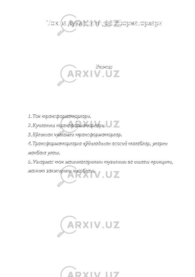 Ток ва кучланиш трансформаторлари Режа: 1. Ток трансформаторлари. 2. Кучланиш трансформаторлари. 3. Бўлинган чулғамли трансформаторлар. 4. Трансформаторларга қўйиладиган асосий талаблар, уларни манбага улаш. 5. Узгармас ток машиналарининг тузилиши ва ишлаш принципи, магнит занжирини хисобла ш. 