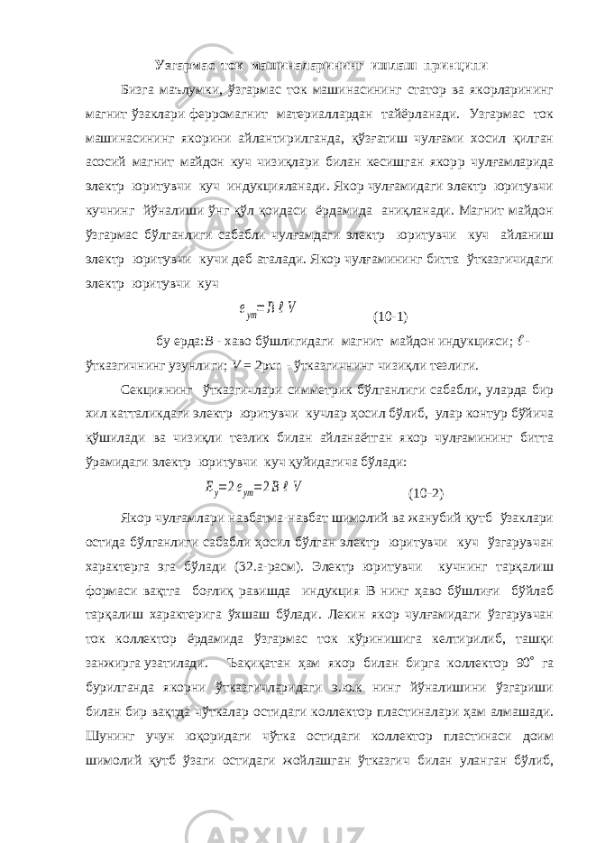  Узгармас ток машиналарининг ишлаш принципи Бизга маълумки, ўзгармас ток машинасининг статор ва якорларининг магнит ўзаклари ферромагнит материаллардан тайёрланади. Узгармас ток машинасининг якорини айлантирилганда, қўзғатиш чулғами хосил қилган асосий магнит майдон куч чизиқлари билан кесишган якор p чулғамларида электр юритувчи куч индукцияланади. Якор чулғамидаги электр юритувчи кучнинг йўналиши ўнг қўл қоидаси ёрдамида аниқланади. Магнит майдон ўзгармас бўлганлиги сабабли чулғамдаги электр юритувчи куч айланиш электр юритувчи кучи деб аталади. Якор чулғамининг битта ўтказгичидаги электр юритувчи кучeym= B ℓV (10-1) бу ерда: В - хаво бўшлигидаги магнит майдон индукцияси;  - ўтказгичнинг узунлиги; V = 2р  n - ўтказгичнинг чизиқли тезлиги. Секциянинг ўтказгичлари симметрик бўлганлиги сабабли, уларда бир хил катталикдаги электр юритувчи кучлар ҳосил бўлиб, улар контур бўйича қўшилади ва чизиқли тезлик билан айланаётган якор чулғамининг битта ўрамидаги электр юритувчи куч қуйидагича бўлади: Ey=2eym= 2B ℓV (10-2) Якор чулғамлари навбатма-навбат шимолий ва жанубий қутб ўзаклари остида бўлганлиги сабабли ҳосил бўлган электр юритувчи куч ўзгарувчан характерга эга бўлади (32.а-расм). Электр юритувчи кучнинг тарқалиш формаси вақтга боғлиқ равишда индукция В нинг ҳаво бўшлиғи бўйлаб тарқалиш характерига ўхшаш бўлади. Лекин якор чулғамидаги ўзгарувчан ток коллектор ёрдамида ўзгармас ток кўринишига келтирилиб, ташқи занжирга узатилади. Ъақиқатан ҳам якор билан бирга коллектор 90  га бурилганда якорни ўтказгичларидаги э.ю.к нинг йўналишини ўзгариши билан бир вақтда чўткалар о c тидаги коллектор пластиналари ҳам алмашади. Шунинг учун юқоридаги чўтка остидаги коллектор пластинаси доим шимолий қутб ўзаги остидаги жойлашган ўтказгич билан уланган бўлиб, 