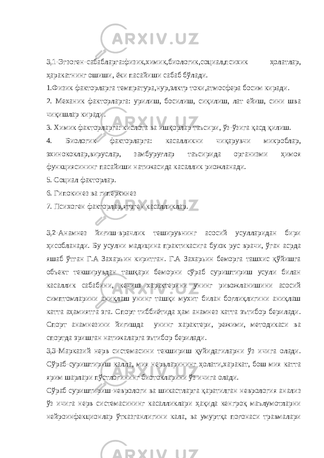 3,1- Эгзоген-сабабларга:физик,химик,биологик,социал,психик ҳолатлар, ҳаракатнинг ошиши, ёки пасайиши сабаб бўлади. 1.Физик факторларга темпратура,нур,элктр токи,атмосфера босим киради. 2. Механик факторларга: урилиш, босилиш, сиқилиш, лат ейиш, сини шва чиқишлар киради. 3. Химик факторларга: кислота ва ишқорлар таъсири, ўз-ўзига қасд қилиш. 4. Биологик факторларга: касалликни чиқарувчи микроблар, эхинококлар,вируслар, замбуруғлар таъсирида организми ҳимоя функциясининг пасайиши натижасида касаллик риожланади. 5. Социал факторлар. 6. Гипокинез ва гиперкинез 7. Психоген факторлар,ятрген касалликлар. 3,2- Анамнез йиғиш-врачлик теширувнинг асосий усулларидан бири ҳисобланади. Бу усулни мадицина практикасига буюк рус врачи, ўган асрда яшаб ўтган Г.А Захарьин киритган. Г.А Захарьин беморга ташхис қўйишга объект текширувдан ташқари беморни сўраб суриштириш усули билан касаллик сабабини, кечиш характерини унинг ривожланишини асосий симптомларини аниқлаш унинг ташқи мухит билан боғлиқлигини аниқлаш катта аҳамиятга эга. Спорт тиббиётида ҳам анамнез катта эътибор берилади. Спорт анамнезини йиғишда унинг характери, режими, методикаси ва спортда эришган натижаларга эътибор берилади. 3,3- Марказий нерв системасини текшириш қуйидагиларни ўз ичига олади. Сўраб-суриштириш калла, мия нервларининг ҳолати,харакат, бош мия катта ярим шарлари пўстлоғининг биотокларини ўз ичига олади. Сўраб суриштириш-неврологи ва шикастларга қаратилган неврология анализ ўз ичига нерв системасининг касалликлари ҳақида кенгроқ маълумотларни нейроинфекционлар ўтказганлигини кала, ва умуртқа поғонаси травмалари 