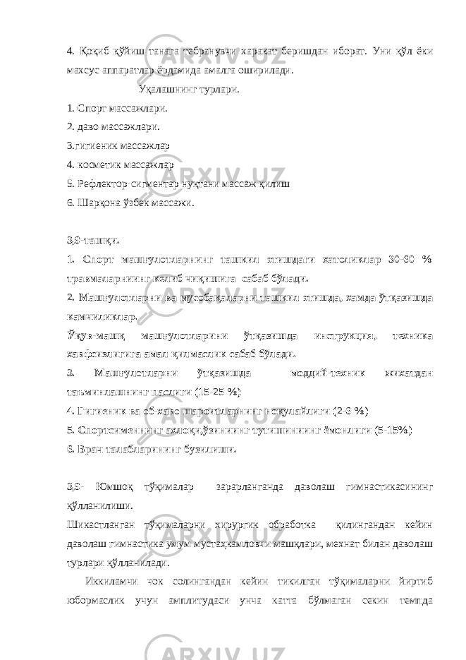 4. Қоқиб қўйиш танага тебранувчи харакат беришдан иборат. Уни қўл ёки махсус аппаратлар ёрдамида амалга оширилади. Уқалашнинг турлари. 1. Спорт массажлари. 2. даво массажлари. 3.гигиеник массажлар 4. косметик массажлар 5. Рефлектор-сигментар нуқтани массаж қилиш 6. Шарқона ўзбек массажи. 3,9-ташқи. 1. Спорт машғулотларнинг ташкил этишдаги хатоликлар 30-60 % травмаларниинг келиб чиқишига сабаб бўлади. 2. Машғулотларни ва мусобақаларни ташкил этишда, хамда ўтқазишда камчиликлар. Ўқув-машқ машғулотларини ўтқазишда инструкция, техника хавфсизлигига амал қилмаслик сабаб бўлади. 3. Машғулотларни ўтқазишда моддий-техник жихатдан таъминлашнинг паслиги (15-25 %) 4. Гигиеник ва об-хаво шароитларнинг ноқулайлиги (2-6 %) 5. Спортсименнинг ахлоқи,ўзиниинг тутишиниинг ёмонлиги (5-15%) 6. Врач талабларининг бузилиши. 3,9- Юмшоқ тўқималар зарарланганда даволаш гимнастикасининг қўлланилиши. Шикастланган тўқималарни хирургик обработка қилингандан кейин даволаш гимнастика умум мустаҳкамловчи машқлари, мехнат билан даволаш турлари қўлланилади. Иккиламчи чок солингандан кейин тикилган тўқималарни йиртиб юбормаслик учун амплитудаси унча катта бўлмаган секин темпда 