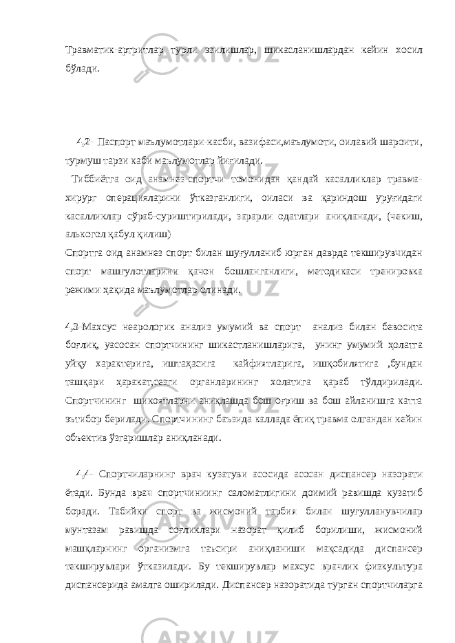 Травматик-артритлар турли эзилишлар, шикасланишлардан кейин хосил бўлади. 4,2- Паспорт маълумотлари-касби, вазифаси,маълумоти, оилавий шароити, турмуш тарзи каби маълумотлар йиғилади. Тиббиётга оид анамнез-спортчи томонидан қандай касалликлар травма- хирург операцияларини ўтказганлиги, оиласи ва қариндош уруғидаги касалликлар сўраб-суриштирилади, зарарли одатлари аниқланади, (чекиш, алькогол қабул қилиш) Спортга оид анамнез спорт билан шуғулланиб юрган даврда текширувчидан спорт машғулотларини қачон бошланганлиги, методикаси тренировка режими ҳақида маълумотлар олинади. 4,3- Махсус неарологик анализ умумий ва спорт анализ билан бевосита боғлиқ, уасосан спортчининг шикастланишларига, унинг умумий ҳолатга уйқу характерига, иштаҳасига кайфиятларига, ишқобилятига ,бундан ташқари ҳаракат,сезги органларининг холатига қараб тўлдирилади. Спортчининг шикоятларни аниқлашда бош оғриш ва бош айланишга катта эътибор берилади. Спортчининг баъзида каллада ёпиқ травма олгандан кейин объектив ўзгаришлар аниқланади. 4,4- Спортчиларнинг врач кузатуви асосида асосан диспансер назорати ётади. Бунда врач спортчиниинг саломатлигини доимий равишда кузатиб боради. Табийки спорт ва жисмоний тарбия билан шуғулланувчилар мунтазам равишда соғликлари назорат қилиб борилиши, жисмоний машқларнинг организмга таъсири аниқланиши мақсадида диспансер текширувлари ўтказилади. Бу текширувлар махсус врачлик физкультура диспансерида амалга оширилади. Диспансер назоратида турган спортчиларга 