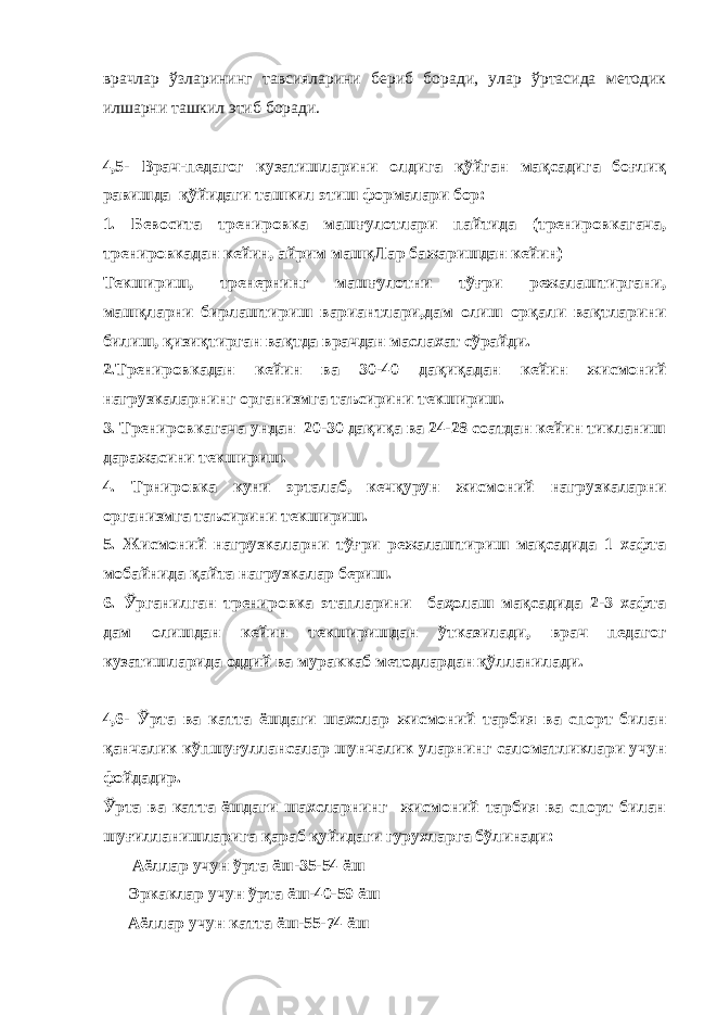 врачлар ўзларининг тавсияларини бериб боради, улар ўртасида методик илшарни ташкил этиб боради. 4,5- Врач-педагог кузатишларини олдига қўйган мақсадига боғлиқ равишда қўйидаги ташкил этиш формалари бор: 1. Бевосита тренировка машғулотлари пайтида (тренировкагача, тренировкадан кейин, айрим машқЛар бажаришдан кейин) Текшириш, тренернинг машғулотни тўғри режалаштиргани, машқларни бирлаштириш вариантлари,дам олиш орқали вақтларини билиш, қизиқтирган вақтда врачдан маслахат сўрайди. 2.Тренировкадан кейин ва 30-40 дақиқадан кейин жисмоний нагрузкаларнинг организмга таъсирини текшириш. 3. Тренировкагача ундан 20-30 дақиқа ва 24-28 соатдан кейин тикланиш даражасини текшириш. 4. Трнировка куни эрталаб, кечқурун жисмоний нагрузкаларни организмга таъсирини текшириш. 5. Жисмоний нагрузкаларни тўғри режалаштириш мақсадида 1 хафта мобайнида қайта нагрузкалар бериш. 6. Ўрганилган тренировка этапларини баҳолаш мақсадида 2-3 хафта дам олишдан кейин текширишдан ўтказилади, врач педагог кузатишларида оддий ва мураккаб методлардан қўлланилади. 4,6- Ўрта ва катта ёшдаги шахслар жисмоний тарбия ва спорт билан қанчалик кўпшуғуллансалар шунчалик уларнинг саломатликлари учун фойдадир. Ўрта ва катта ёшдаги шахсларнинг жисмоний тарбия ва спорт билан шуғилланишларига қараб қуйидаги гурухларга бўлинади: Аёллар учун ўрта ёш-35-54 ёш Эркаклар учун ўрта ёш-40-59 ёш Аёллар учун катта ёш-55-74 ёш 