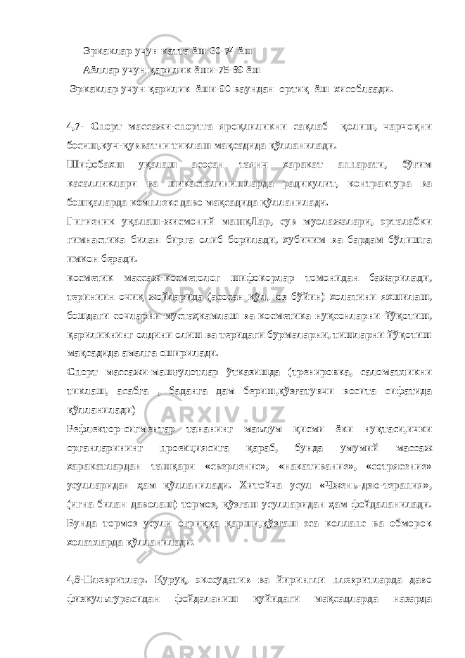  Эркаклар учун катта ёш-60-74 ёш Аёллар учун қарилик ёши-75-89 ёш Эркаклар учун қарилик ёши-90 ваундан ортиқ ёш хисоблаади. 4,7- Спорт массажи-спортга яроқлиликни сақлаб қолиш, чарчоқни босиш,куч-қувватни тиклаш мақсадида қўлланилади. Шифобахш уқалаш асосан таянч харакат аппарати, бўғим касалликлари ва шикасталинишларда радикулит, контрактура ва бошқаларда комплекс даво мақсадида қўлланилади. Гигиеник уқалаш-жисмоний машқЛар, сув муолажалари, эрталабки гимнастика билан бирга олиб борилади, хубичим ва бардам бўлишга имкон беради. косметик массаж-косметолог шифокорлар томонидан бажарилади, териниин очиқ жойларида (асосан қўл, юз бўйин) холатини яхшилаш, бошдаги сочларни мустаҳкамлаш ва косметика нуқсонларни йўқотиш, қариликнинг олдини олиш ва теридаги бурмаларни, тишларни йўқотиш мақсадида амалга оширилади. Спорт массажи-машғулотлар ўтказишда (тренировка, саломатликни тиклаш, асабга , баданга дам бериш,қўзғатувчи восита сифатида қўлланилади) Рефлектор-сигментар тананинг маълум қисми ёки нуқтаси,ички органларининг проекциясига қараб, бунда умумий массаж харакатлардан ташқари «сверленис», «накативание», «сотрясение» усулларидан ҳам қўлланилади. Хитойча усул «Чжень-дзю-терапия», (игна билан даволаш) тормоз, қўзғаш усулларидан ҳам фойдаланилади. Бунда тормоз усули оғриққа қарши,қўзғаш эса коллапс ва обморок холатларда қўлланилади. 4,8-Плевритлар. Қуруқ, экссудатив ва йирингли плевритларда даво физкультурасидан фойдаланиш қуйидаги мақсадларда назарда 