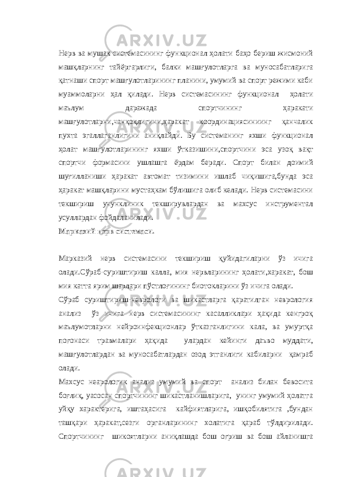 Нерв ва мушак системасининг функционал ҳолати баҳо бериш жисмоний машқларнинг тайёргарлиги, балки машғулотларга ва муносабатларига қатнаши спорт машғулотларининг планини, умумий ва спорт режими каби муаммоларни ҳал қилади. Нерв системасининг функционал ҳолати маълум даражада спортчининг ҳаракати машғулотларни,чанқоқлигини,ҳаракат координациясиниинг қанчалик пухта эгаллаганлигини аниқлайди. Бу системанинг яхши функционал ҳолат машғулотларининг яхши ўтказишини,спортчини эса узоқ вақт спортчи формасини ушлашга ёрдам беради. Спорт билан доимий шуғилланиши ҳаракат автомат тизимини ишлаб чиқишига,бунда эса ҳаракат машқларини мустаҳкам бўлишига олиб келади. Нерв системасини текшириш учунклиник текширувлардан ва махсус инструментал усуллардан фойдаланилади. Марказий нерв системаси. Марказий нерв системасини текшириш қуйидагиларни ўз ичига олади.Сўраб-суриштириш калла, мия нервларининг ҳолати,харакат, бош мия катта ярим шарлари пўстлоғининг биотокларини ўз ичига олади. Сўраб суриштириш-неврологи ва шикастларга қаратилган неврология анализ ўз ичига нерв системасининг касалликлари ҳақида кенгроқ маълумотларни нейроинфекционлар ўтказганлигини кала, ва умуртқа поғонаси травмалари ҳақида улардан кейинги даъво муддати, машғулотлардан ва муносабатлардан озод этганлиги кабиларни қамраб олади. Махсус неарологик анализ умумий ва спорт анализ билан бевосита боғлиқ, уасосан спортчининг шикастланишларига, унинг умумий ҳолатга уйқу характерига, иштаҳасига кайфиятларига, ишқобилятига ,бундан ташқари ҳаракат,сезги органларининг холатига қараб тўлдирилади. Спортчининг шикоятларни аниқлашда бош оғриш ва бош айланишга 