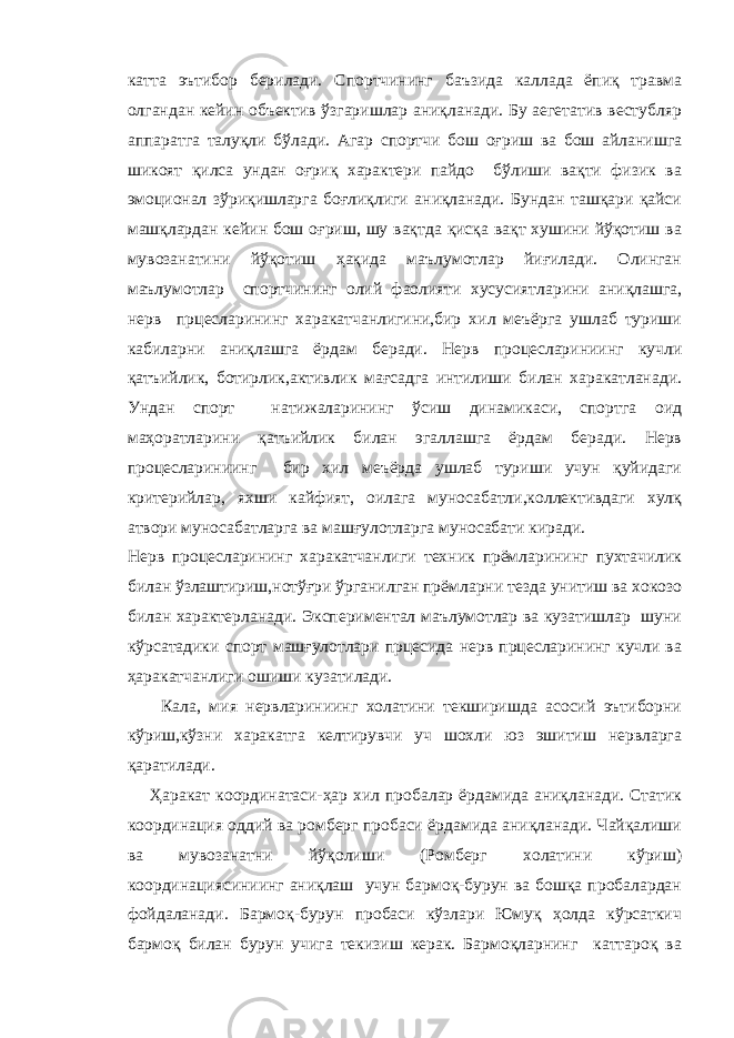 катта эътибор берилади. Спортчининг баъзида каллада ёпиқ травма олгандан кейин объектив ўзгаришлар аниқланади. Бу аегетатив вестубляр аппаратга талуқли бўлади. Агар спортчи бош оғриш ва бош айланишга шикоят қилса ундан оғриқ характери пайдо бўлиши вақти физик ва эмоционал зўриқишларга боғлиқлиги аниқланади. Бундан ташқари қайси машқлардан кейин бош оғриш, шу вақтда қисқа вақт хушини йўқотиш ва мувозанатини йўқотиш ҳақида маълумотлар йиғилади. Олинган маълумотлар спортчининг олий фаолияти хусусиятларини аниқлашга, нерв прцесларининг харакатчанлигини,бир хил меъёрга ушлаб туриши кабиларни аниқлашга ёрдам беради. Нерв процеслариниинг кучли қатъийлик, ботирлик,активлик мағсадга интилиши билан харакатланади. Ундан спорт натижаларининг ўсиш динамикаси, спортга оид маҳоратларини қатъийлик билан эгаллашга ёрдам беради. Нерв процеслариниинг бир хил меъёрда ушлаб туриши учун қуйидаги критерийлар, яхши кайфият, оилага муносабатли,коллективдаги хулқ атвори муносабатларга ва машғулотларга муносабати киради. Нерв процесларининг харакатчанлиги техник прёмларининг пухтачилик билан ўзлаштириш,нотўғри ўрганилган прёмларни тезда унитиш ва хокозо билан характерланади. Экспериментал маълумотлар ва кузатишлар шуни кўрсатадики спорт машғулотлари прцесида нерв прцесларининг кучли ва ҳаракатчанлиги ошиши кузатилади. Кала, мия нервлариниинг холатини текширишда асосий эътиборни кўриш,кўзни харакатга келтирувчи уч шохли юз эшитиш нервларга қаратилади. Ҳаракат координатаси-ҳар хил пробалар ёрдамида аниқланади. Статик координация оддий ва ромберг пробаси ёрдамида аниқланади. Чайқалиши ва мувозанатни йўқолиши (Ромберг холатини кўриш) координациясиниинг аниқлаш учун бармоқ-бурун ва бошқа пробалардан фойдаланади. Бармоқ-бурун пробаси кўзлари Юмуқ ҳолда кўрсаткич бармоқ билан бурун учига текизиш керак. Бармоқларнинг каттароқ ва 