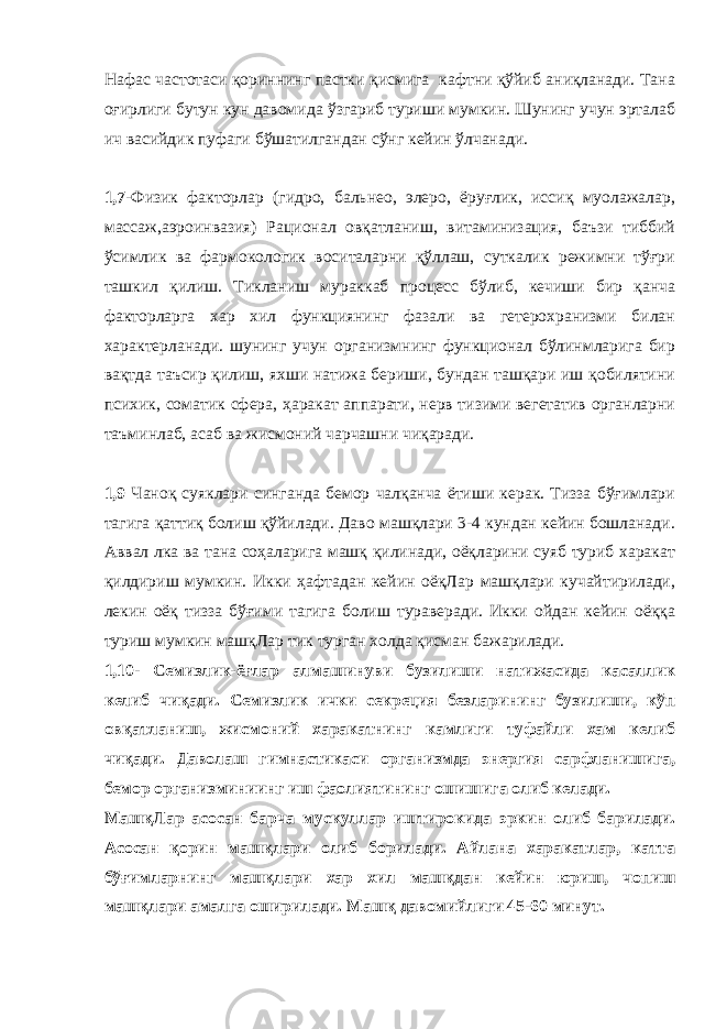 Нафас частотаси қориннинг пастки қисмига кафтни қўйиб аниқланади. Тана оғирлиги бутун кун давомида ўзгариб туриши мумкин. Шунинг учун эрталаб ич васийдик пуфаги бўшатилгандан сўнг кейин ўлчанади. 1,7- Физик факторлар (гидро, бальнео, элеро, ёруғлик, иссиқ муолажалар, массаж,аэроинвазия) Рационал овқатланиш, витаминизация, баъзи тиббий ўсимлик ва фармокологик воситаларни қўллаш, суткалик режимни тўғри ташкил қилиш. Тикланиш мураккаб процесс бўлиб, кечиши бир қанча факторларга хар хил функциянинг фазали ва гетерохранизми билан характерланади. шунинг учун организмнинг функционал бўлинмларига бир вақтда таъсир қилиш, яхши натижа бериши, бундан ташқари иш қобилятини психик, соматик сфера, ҳаракат аппарати, нерв тизими вегетатив органларни таъминлаб, асаб ва жисмоний чарчашни чиқаради. 1,9 Чаноқ суяклари синганда бемор чалқанча ётиши керак. Тизза бўғимлари тагига қаттиқ болиш қўйилади. Даво машқлари 3-4 кундан кейин бошланади. Аввал лка ва тана соҳаларига машқ қилинади, оёқларини суяб туриб харакат қилдириш мумкин. Икки ҳафтадан кейин оёқЛар машқлари кучайтирилади, лекин оёқ тизза бўғими тагига болиш тураверади. Икки ойдан кейин оёққа туриш мумкин машқЛар тик турган холда қисман бажарилади. 1,10- Семизлик-ёғлар алмашинуви бузилиши натижасида касаллик келиб чиқади. Семизлик ички секреция безларининг бузилиши, кўп овқатланиш, жисмоний харакатнинг камлиги туфайли хам келиб чиқади. Даволаш гимнастикаси организмда энергия сарфланишига, бемор организминиинг иш фаолиятининг ошишига олиб келади. МашқЛар асосан барча мускуллар иштирокида эркин олиб барилади. Асосан қорин машқлари олиб борилади. Айлана харакатлар, катта бўғимларнинг машқлари хар хил машқдан кейин юриш, чопиш машқлари амалга оширилади. Машқ давомийлиги 45-60 минут. 