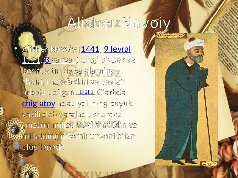 Alisher Navoiy • Alisher Navoiy ( 1441 , 9 fevral - 1501 , 3 yanvar ) ulugʻ oʻzbek va boshqa turkiy xalqlarning shoiri, mutafakkiri va davlat arbobi boʻlgan. [1] [2] [3] G‘arbda chigʻatoy adabiyotining buyuk vakili deb qaraladi, sharqda „nizomi millati va d-din“ (din va millatning nizomi) unvoni bilan ulugʻlanadi. 
