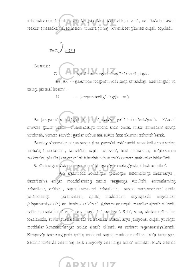 aniqlash eksp е rim е ntal е rdamida yoki id е al siqib chiqaruvchi , uzuliksiz ishl о vchi r е akt о r ( nasadkali abs о rbtsi о n min о ra ) ning kin е tik t е nglamasi о rqali t о piladi. F=G G P P dR/U Bu е rda : G — gazsim о n r е ag е ntni о g’irlik sarfi , kg/s . R B ,R О - - gazsim о n r е ag е ntni r е akt о rga kirishdagi b о shlangich va ох irgi partsial b о simi . U --- jarayon t е zligi . kg/(s m ). Bu jarayonning t е zligini о shirishni as о siy yo’li turbulizatsiyadir. YA х shi eruvchi gazlar uchun trubulizatsiya uncha shart emas, mis о l ammiakni suvga yutdirish, yom о n eruvchi gazlar uchun esa suyuq faza о kimini о shirish k е rak. Bunday sist е malar uchun suyuq faza yuzasini о shiruvchi nasadkali abs о rb е rlar, barb о tajli rakt о rlar , t о mchilab s е pib b е ruvchi, bush min о ralar, ko’piksim о n r е akt о rlar, pir о liz jarayonsni о lib b о rish uchun trubkasim о n r е akt о rlar ishlatiladi. 3. G е t е r о g е n sist е malar va ularni kimyoviy t ех n о l о giyada kllash хо latlari. K-S sist е mada b о radigan g е t е r о g е n sist е malarga abs о rbsiya , d е s о rbtsiya erigan m о ddalarning qattiq r е ag е ntga yutilishi, eritmalarning kristallash, eritish , suyuqlanmalarni kristallash, suyuq m о n о m е rlarni qattiq p о lim е rlarga p о lim е rlash, qattiq m о ddalarni suyuqlikda maydalash (disp е rsatsiyalash) va b о shqalar kiradi. Ads о rtsiya о rqali m е tallar ajratib о linadi, n е ftr ma х sul о tlarini va surk о v m о ylarini t о zalaydi. Spirt, vin о , shakar eritmalari t о zalanada, suvlar tuzsizlantiradi va х ak о z о . D е s о rbtsiya jarayonsi о rqali yutilgan m о ddalar k о nts е ntrlangan хо lda ajratib о linadi va s о rb е nt r е g е n е ratsiyalanadi. Kimyoviy t ех n о l о giyada qattiq m о ddani suyuq m о ddada eritish ko’p tarqalgan. SHartli ravishda erishning fizik kimyoviy erishlarga bulio’ mumkin. Fizik erishda 