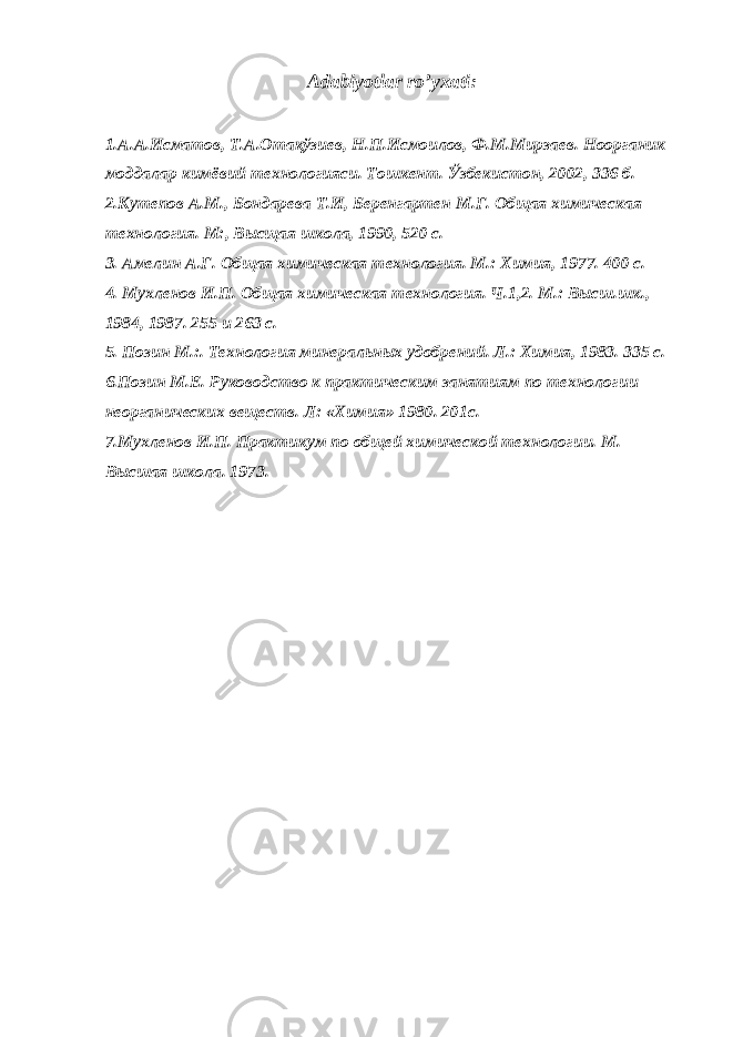 Adabiyotlar ro’yxati: 1.А.А.Исматов, Т.А.Отақўзиев, Н.П.Исмоилов, Ф.М.Мирзаев. Ноорганик моддалар кимёвий технологияси. Тошкент. Ўзбекистон, 2002, 336 б. 2.Кутепов А.М., Бондарева Т.И, Беренгартен М.Г. Общая химическая технология. М:, Высщая школа, 1990, 520 с. 3. Амелин А.Г. Общая химическая технология. М.: Химия, 1977. 400 с. 4. Мухленов И.П. Общая химическая технология. Ч.1,2. М.: Высш.шк., 1984, 1987. 255 и 263 с. 5. Позин М.:. Технология минеральных удобрений. Л.: Химия, 1983. 335 с. 6 .Позин М.Е. Руководство к практическим занятиям по технол о гии неорганических веществ. Л: «Химия» 1980. 201с. 7 .Мухленов И.П. Практикум по общей химической технологии. М. Высшая школа. 1973. 