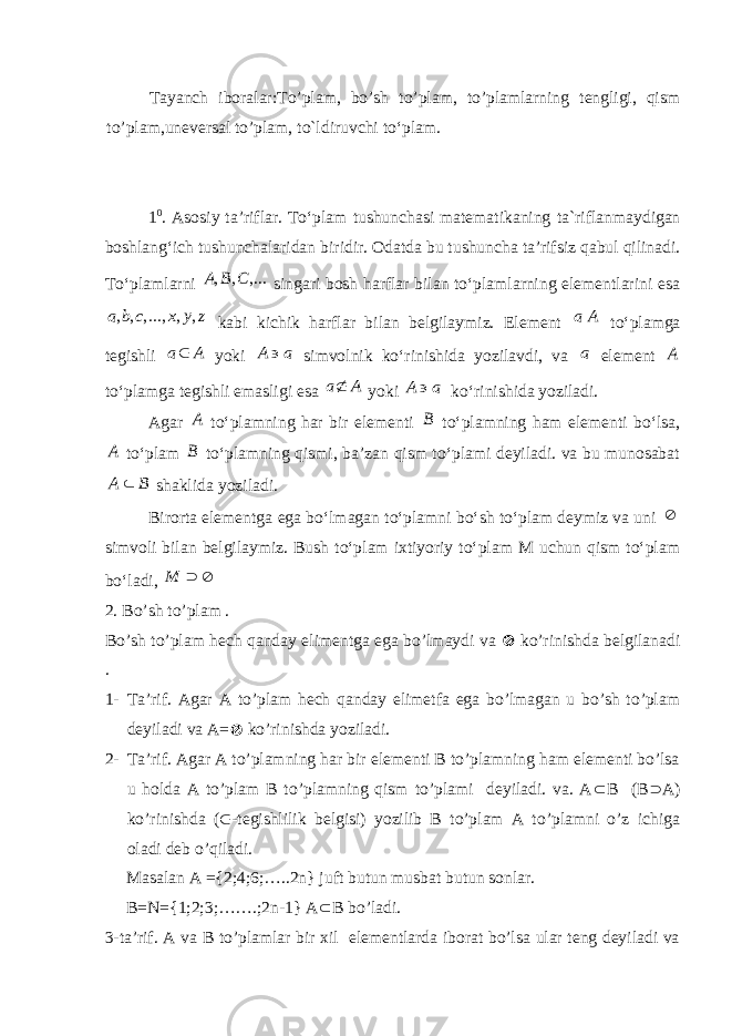 Tayanch iboralar: To’plam, bo’sh to’plam, to’plamlarning tengligi, qism to’plam,uneversal to’plam, t о `ldiruvchi t о ‘plam. 1 0 . Asosiy ta’riflar. To‘plam tushunchasi matematikaning ta`riflanmaydigan boshlang‘ich tushunchalaridan biridir. Odatda bu tushuncha ta’rifsiz qabul qilinadi. To‘plamlarni , , ,...A B C singari bosh harflar bilan to‘plamlarning elementlarini esa , , ,..., , ,a b c x y z kabi kichik harflar bilan belgilaymiz. Element a A to‘plamga tegishli a A yoki A a  simvolnik ko‘rinishida yozilavdi, va a element A to‘plamga tegishli emasligi esa a A yoki A a  ko‘rinishida yoziladi. Agar A to‘plamning har bir elementi B to‘plamning ham elementi bo‘lsa, A to‘plam B to‘plamning qismi, ba’zan qism to‘plami deyiladi. va bu munosabat A B  shaklida yoziladi. Birorta elementga ega bo‘lmagan to‘plamni bo‘sh to‘plam deymiz va uni  simvoli bilan belgilaymiz. Bush to‘plam ixtiyoriy to‘plam M uchun qism to‘plam bo‘ladi, M   2. Bo’sh to’plam . Bo’sh to’plam hech qanday elimentga ega bo’lmaydi va  ko’rinishda belgilanadi . 1- Ta’rif. Agar A to’plam hech qanday elimetfa ega bo’lmagan u bo’sh to’plam deyiladi va A=  ko’rinishda yoziladi. 2- Ta’rif. Agar A to’plamning har bir elementi B to’plamning ham elementi bo’lsa u holda A to’plam B to’plamning qism to’plami deyiladi. va. A  B (B  A) ko’rinishda (  -tegishlilik belgisi) yozilib B to’plam A to’plamni o’z ichiga oladi deb o’qiladi. Masalan A ={2;4;6;…..2n} juft butun musbat butun sonlar. B=N={1;2;3;…….;2n-1} A  B bo’ladi. 3-ta’rif. A va B to’plamlar bir xil elementlarda iborat bo’lsa ular teng deyiladi va 