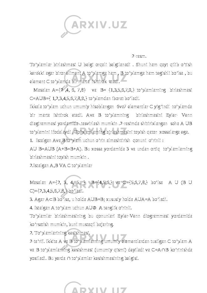  2-rasm. To’plamlar birlashmasi U belgi orqali belgilanadi . Shuni ham qayt qilib o’tish kerakki agar biror eliment A to’plamga ham , B to’plamga ham tegishli bo’lsa , bu element C to’plamda bir marta ishtirok etadi. Masalan A={2 ,4, 6, 7,8} va B= {1,3,5,6,7,9,} to’plamlarning birlashmasi C=AUB={ 1,2,3,4,5,6,7,8,9,} to’plamdan iborat bo’ladi. Ikkala to’plam uchun umumiy hisoblangan 6va7 elementlar C yig’indi to’plamda bir marta ishtirok etadi. Ava B to’plamning birlashmasini Eyler- Venn diagirammasi yordamida tasvirlash mumkin .2-rasimda shitirixlangan soha A UB to’plamini ifodalaydi . To’plamlarning birlashmasini topish qator xossalarga ega. 1. Istalgan Ava B to’plam uchun o’rin almashtirish qonuni o’rinli : AU B=AUB (A+B=B+A). Bu xossa yordamida 3 va undan ortiq to’plamlarning birlashmasini topish mumkin . 2.Istalgan A,B VA C to’plamlar Masalan A={2, 3, 4, 5, } B={4,5,6,} va C={5,6,7,8,} bo’lsa A U (B U C)={2,3,4,5,6,7,8,} bo’ladi. 3. Agar A  B bo’lsa, u holda AUB=B; xususiy holda AUA=A bo’ladi. 4. Istalgan A to’plam uchun AU  =A tenglik o’rinli. To’plamlar birlashmasining bu qonunlari Eyler-Venn diogrammasi yordamida ko’rsatish mumkin, buni mustaqil bajaring. 2. To’plamlarining kesishmasi. 2-ta’rif. Ikkita A va B to’plamlarning umumiy elementlardan tuzilgan C to’plam A va B to’plamlarning kesishmasi (umumiy qismi) deyiladi va C=A  B ko’rinishda yoziladi. Bu yerda  to’plamlar kesishmasining belgisi. 