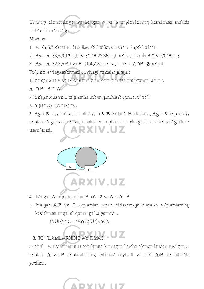 Umumiy elementlarga ega bo’lgan A va B to’plamlarning kesishmasi shaklda shitrixlab ko’rsatilgan. Misollar: 1. A={3,5,7,9} va B={1,3,8,9,10} bo’lsa, C=A  B={3;9} bo&#39;ladi. 2. Agar A={3,6,9,12…}, B={9,18,27,36,…} bo’lsa, u holda A  B={9,18,…} 3. Agar A={2,3,5,6,} va B={1,4,7,8} bo’lsa, u holda A  B=  bo’ladi. To’plamlarningkesishmasi quyidagi xossalarga ega : 1.Istalgan 2 ta A va B to’plam uchun o’rin almashtirish qonuni o’rinli: A.  B =B  A. 2.Istalgan A,B va C to’plamlar uchun guruhlash qonuni o’rinli A ∩ (B∩C) =(A∩B) ∩C 3. Agar B  A bo’lsa, u holda A ∩B=B bo’ladi. Haqiqatan , Agar B to’plam A to’plamning qismi bo’lsa , u holda bu to’plamlar quyidagi rasmda ko’rsatilganidek tasvirlanadi. 4. Istalgan A to’plam uchun A∩  =  va A ∩ A =A 5. Istalgan A,B va C to’plamlar uchun birlashmaga nisbatan to’plamlarning kesishmasi tarqatish qonuniga bo’ysunadi : (AUB) ∩C = (A∩C) U (B∩C). 3. TO’PLAMLARNING AYIRMASI 3-ta’rif . A t’oplamning B to’plamga kirmagan barcha elementlaridan tuzilgan C to’plam A va B to’plamlarning ayirmasi deyiladi va u C=A\B ko’rinishida yoziladi. BA 