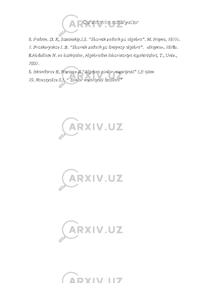Qo’shimcha adabiyotlar 6. Fadeev. D. K, Sominskiy.I.S . “Sbornik zadach po algebra”. М. Наука, 1977г. 7. Proskuryakov I. B. “Sbornik zadach po lineynoy algebre” . «Наука», 1978г. 8.Abdullaev N. va boshqalar, Algebradan laboratoriya to pshiriqlari, T., Univ., 2007. 9. Iskandarov R, Nazarov R “Algebra sonlar nazariyasi” I,II-qism 10. Novosyolov S.I. “ Sonlar nazariyasi asoslari” 