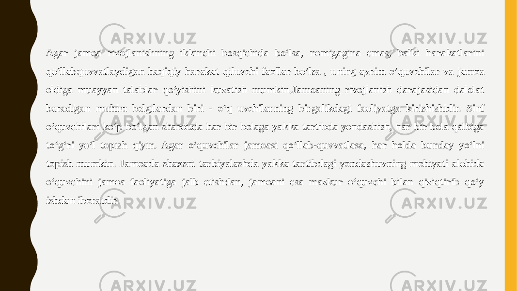 Agar jamoa rivojlanishning ikkinchi bosqichida boʻlsa, nomigagina emas, balki harakatlarini qoʻllabquvvatlaydigan haqiqiy harakat qiluvchi faollar boʻlsa , uning ayrim oʻquvchilar va jamoa oldiga muayyan talablar qoʻyishini kuzatish mumkin.Jamoaning rivojlanish darajasidan dalolat beradigan muhim belgilardan biri - oʻq uvchilarning birgalikdagi faoliyatga kirishishidir. Sinf oʻquvchilari koʻp boʻlgan sharoitda har bir bolaga yakka tartibda yondashish, har bir bola qalbiga toʻgʻri yoʻl topish qiyin. Agar oʻquvchilar jamoasi qoʻllab-quvvatlasa, har holda bunday yoʻlni topish mumkin. Jamoada shaxsni tarbiyalashda yakka tartibdagi yondashuvning mohiyati alohida oʻquvchini jamoa faoliyatiga jalb etishdan, jamoani esa mazkur oʻquvchi bilan qiziqtirib qoʻy ishdan iboratdir. 