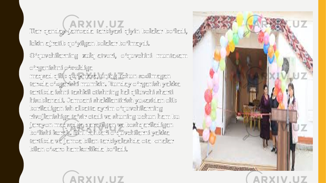 Har qanday jamoada tarbiyasi qiyin bolalar boʻladi, lekin ajratib qoʻyilgan bolalar boʻlmaydi. Oʻquvchilarning xulq-atvori, oʻquvchini muntazam oʻrganishni oʻz oldiga maqsad qilib qoʻymasa, uning uchun sezilmagan tarzda oʻzgarishi mumkin. Bunday oʻrganish yakka tartibda ishni tashkil etishning hal qiluvchi sharti hisoblanadi. Jamoani shakllantirish yuzasidan olib boriladigan ish albatta ayrim oʻquvchilarning rivojlanishiga ta’sir etadi va shuning uchun ham bu jarayon maqsadga qaratilgan va boshqariladigan boʻlishi kerak. Sinf rahbari oʻquvchilarni yakka tartibda va jamoa bilan tarbiyalashda ota -onalar bilan oʻzaro hamkorlikda boʻladi. 