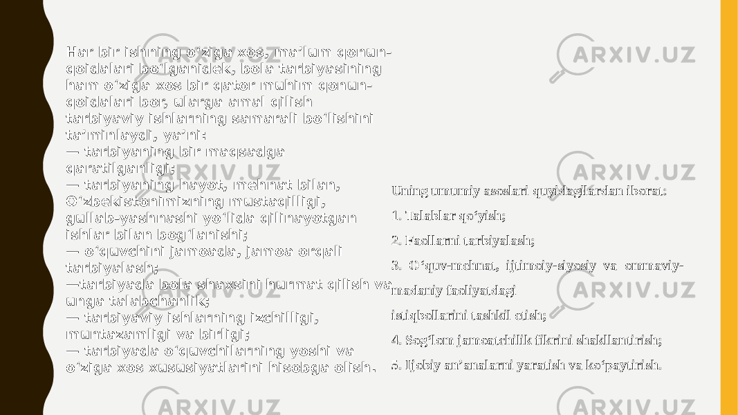 Har bir ishning oʻziga xos, ma’lum qonun- qoidalari boʻlganidek, bola tarbiyasining ham oʻziga xos bir qator muhim qonun- qoidalari bor, ularga amal qilish tarbiyaviy ishlarning samarali boʻlishini ta’minlaydi, ya’ni: — tarbiyaning bir maqsadga qaratilganligi; — tarbiyaning hayot, mehnat bilan, Oʻzbekistonimizning mustaqilligi, gullab-yashnashi yoʻlida qilinayotgan ishlar bilan bogʻlanishi; — oʻquvchini jamoada, jamoa orqali tarbiyalash; — tarbiyada bola shaxsini hurmat qilish va unga talabchanlik; — tarbiyaviy ishlarning izchilligi, muntazamligi va birligi; — tarbiyada oʻquvchilarning yoshi va oʻziga xos xususiyatlarini hisobga olish. Uning umumiy asoslari quyidagilardan iborat: 1. Talablar qoʻyish; 2. Faollarni tarbiyalash; 3. Oʻquv-mehnat, ijtimoiy-siyosiy va ommaviy- madaniy faoliyatdagi istiqbollarini tashkil etish; 4. Sogʻlom jamoatchilik fikrini shakllantirish; 5. Ijobiy an’analarni yaratish va koʻpaytirish. 