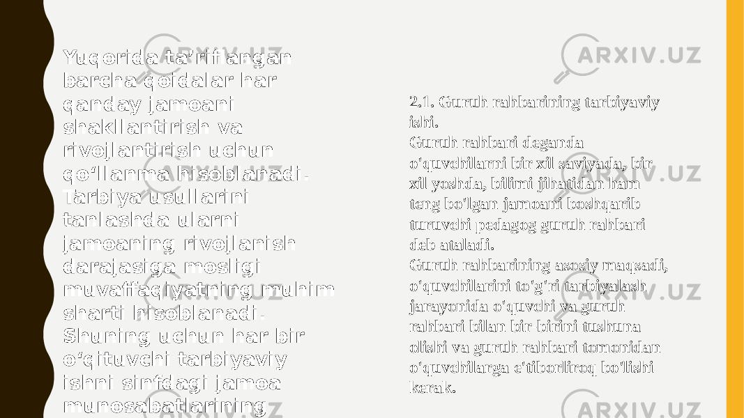 Yuqorida ta’riflangan barcha qoidalar har qanday jamoani shakllantirish va rivojlantirish uchun qoʻllanma hisoblanadi. Tarbiya usullarini tanlashda ularni jamoaning rivojlanish darajasiga mosligi muvaffaqiyatning muhim sharti hisoblanadi. Shuning uchun har bir oʻqituvchi tarbiyaviy ishni sinfdagi jamoa munosabatlarining rivojlanish darajasini aniqlashdan boshlaydi. 2.1. Guruh rahbarining tarbiyaviy ishi. Guruh rahbari deganda o&#39;quvchilarni bir xil saviyada, bir xil yoshda, bilimi jihatidan ham teng bo&#39;lgan jamoani boshqarib turuvchi pedagog guruh rahbari deb ataladi. Guruh rahbarining asosiy maqsadi, o&#39;quvchilarini to&#39;g&#39;ri tarbiyalash jarayonida o&#39;quvchi va guruh rahbari bilan bir-birini tushuna olishi va guruh rahbari tomonidan o&#39;quvchilarga e&#39;tiborliroq bo&#39;lishi kerak. 