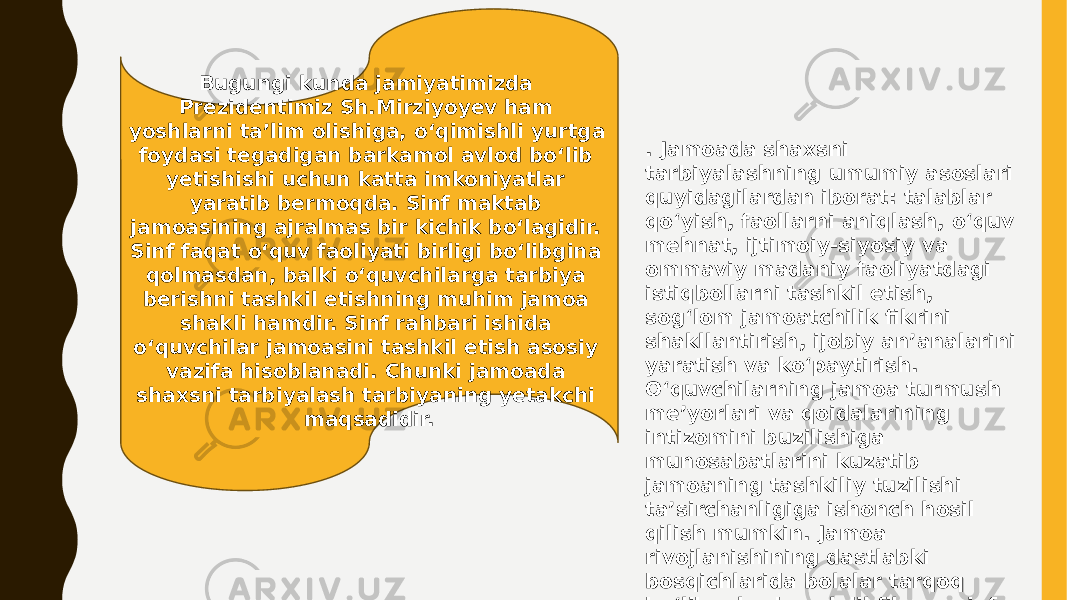 Bugungi kunda jamiyatimizda Prezidentimiz Sh.Mirziyoyev ham yoshlarni ta’lim olishiga, o‘qimishli yurtga foydasi tegadigan barkamol avlod bo‘lib yetishishi uchun katta imkoniyatlar yaratib bermoqda. Sinf maktab jamoasining ajralmas bir kichik boʻlagidir. Sinf faqat oʻquv faoliyati birligi boʻlibgina qolmasdan, balki oʻquvchilarga tarbiya berishni tashkil etishning muhim jamoa shakli hamdir. Sinf rahbari ishida oʻquvchilar jamoasini tashkil etish asosiy vazifa hisoblanadi. Chunki jamoada shaxsni tarbiyalash tarbiyaning yetakchi maqsadidir. . Jamoada shaxsni tarbiyalashning umumiy asoslari quyidagilardan iborat: talablar qoʻyish, faollarni aniqlash, oʻquv mehnat, ijtimoiy-siyosiy va ommaviy madaniy faoliyatdagi istiqbollarni tashkil etish, sogʻlom jamoatchilik fikrini shakllantirish, ijobiy an’analarini yaratish va koʻpaytirish. Oʻquvchilarning jamoa turmush me’yorlari va qoidalarining intizomini buzilishiga munosabatlarini kuzatib jamoaning tashkiliy tuzilishi ta’sirchanligiga ishonch hosil qilish mumkin. Jamoa rivojlanishining dastlabki bosqichlarida bolalar tarqoq boʻlib, ularda yakdil fikr va sinf rahbari tayanishi mumkin boʻlgan ta’sirchan faollar boʻlmaydi. 