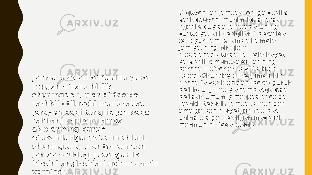 O‘quvchilar jamoasi o‘ziga xoslik kasb etuvchi muhim belgilarga egadir. quyida jamoa va uning xususiyatlari (belgilari) borasida so‘z yuritamiz. Jamoa ijtimoiy jamiyatning bir qismi hisoblanadi, unda ijtimoiy hayot va kishilik munosabatlarining barcha me&#39;yorlari o‘z ifodasini topadi.Shunday qilib, jamoa bir necha (a&#39;zo) kishidan iborat guruh bo‘lib, u ijtimoiy ahamiyatga ega bo‘lgan umumiy maqsad asosida tashkil topadi. Jamoa tomonidan amalga oshirilayotgan faoliyat uning oldiga qo‘yilgan maqsad mazmunini ifoda etadi. Jamoa a&#39;zolari o‘rtasida qaror topgan o‘zaro birlik, shuningdek, ular o‘rtasida tashkil etiluvchi munosabat jarayonidagi tenglik jamoaga rahbarlik qilish, jamoa a&#39;zolarining guruh etakchilariga bo‘ysunishlari, shuningdek, ular tomonidan jamoa oldidagi javobgarlik hissini anglashlari uchun zamin yaratadi. 