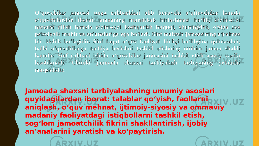 O‘quvchilar jamoasi unga rahbarlikni olib boruvchi o‘qituvchilar hamda o‘quvchilardan iborat jamoaning murakkab birlashmasi bo‘lib, o‘zini-o‘zi nazorat qilish hamda o‘zini-o;zi boshqarish huquqi, shuningdek, o‘ziga xos psixologik muhit va an&#39;analariga ega bo‘ladi. Sinf maktab jamoasining ajralmas bir kichik boʻlagidir. Sinf faqat oʻquv faoliyati birligi boʻlibgina qolmasdan, balki oʻquvchilarga tarbiya berishni tashkil etishning muhim jamoa shakli hamdir. Sinf rahbari ishida oʻquvchilar jamoasini tashkil etish asosiy vazifa hisoblanadi. Chunki jamoada shaxsni tarbiyalash tarbiyaning yetakchi maqsadidir. Jamoada shaxsni tarbiyalashning umumiy asoslari quyidagilardan iborat: talablar qoʻyish, faollarni aniqlash, oʻquv mehnat, ijtimoiy-siyosiy va ommaviy madaniy faoliyatdagi istiqbollarni tashkil etish, sogʻlom jamoatchilik fikrini shakllantirish, ijobiy an’analarini yaratish va koʻpaytirish. 