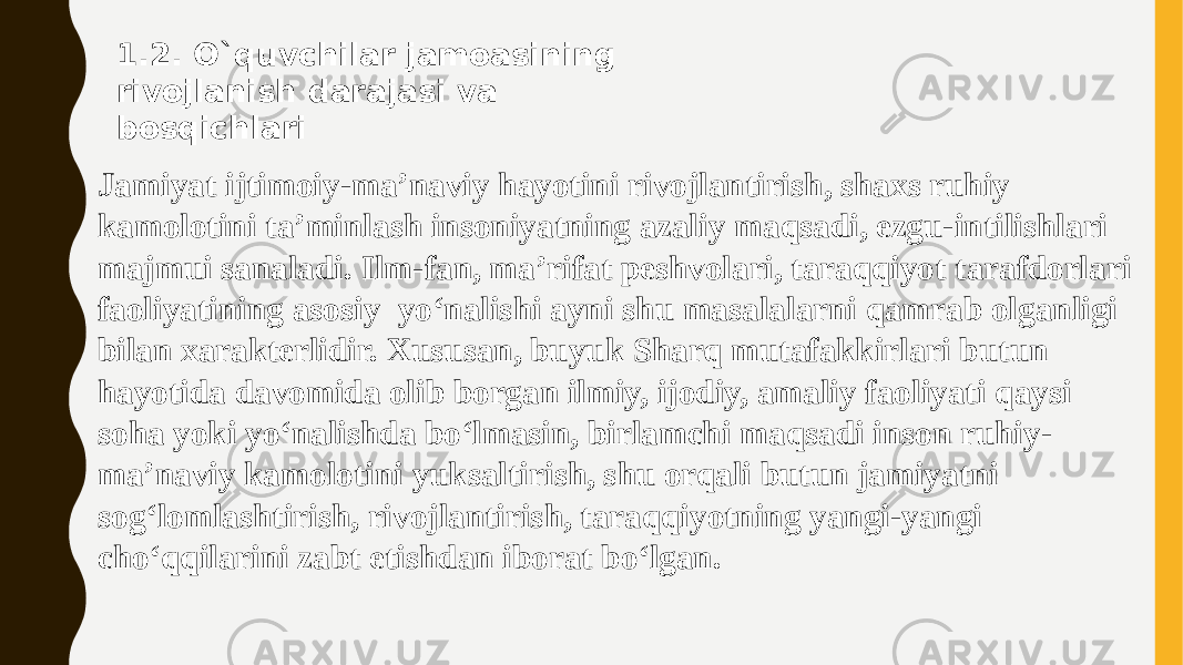 1.2. O`quvchilar jаmоаsining rivоjlаnish dаrаjаsi vа bоsqichlаri Jamiyat ijtimoiy-ma’naviy hayotini rivojlantirish, shaxs ruhiy kamolotini ta’minlash insoniyatning azaliy maqsadi, ezgu-intilishlari majmui sanaladi. Ilm-fan, ma’rifat peshvolari, taraqqiyot tarafdorlari faoliyatining asosiy  yо‘nalishi ayni shu masalalarni qamrab olganligi bilan xarakterlidir. Xususan, buyuk Sharq mutafakkirlari butun hayotida davomida olib borgan ilmiy, ijodiy, amaliy faoliyati qaysi soha yoki yо‘nalishda bо‘lmasin, birlamchi maqsadi inson ruhiy- ma’naviy kamolotini yuksaltirish, shu orqali butun jamiyatni sog‘lomlashtirish, rivojlantirish, taraqqiyotning yangi-yangi chо‘qqilarini zabt etishdan iborat bо‘lgan. 