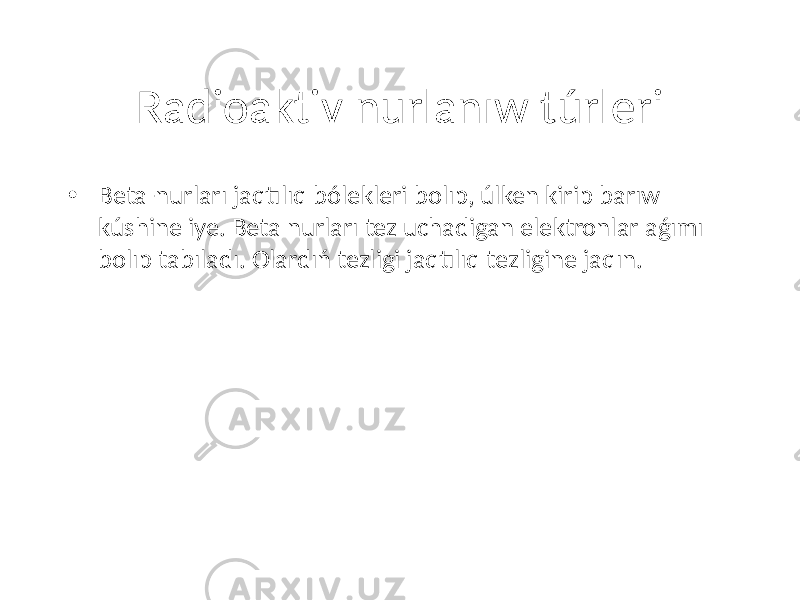 Radioaktiv nurlanıw túrleri • Beta-nurları jaqtılıq bólekleri bolıp, úlken kirip barıw kúshine iye. Beta nurları tez uchadigan elektronlar aǵımı bolıp tabıladı. Olardıń tezligi jaqtılıq tezligine jaqın. 