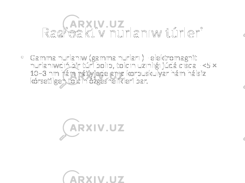 Radioaktiv nurlanıw túrleri • Gamma nurlanıw (gamma nurları ) - elektromagnit nurlanıwdıń bir túri bolıp, tolqın uzınlıǵı júdá qısqa - <5 × 10−3 nm hám nátiyjede anıq korpuskulyar hám hálsiz kórsetilgen tolqın ózgeshelikleri bar. 