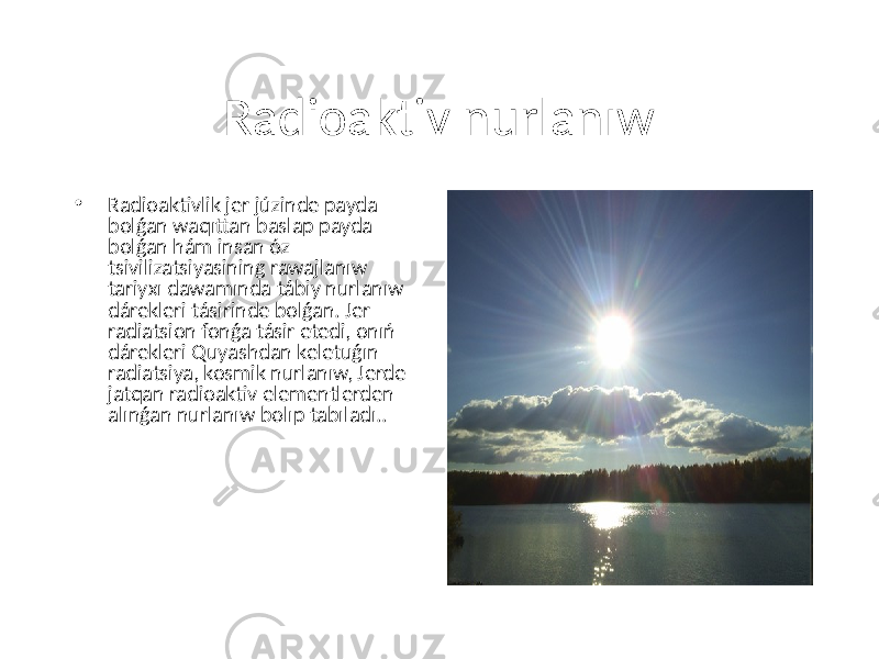 Radioaktiv nurlanıw • Radioaktivlik jer júzinde payda bolǵan waqıttan baslap payda bolǵan hám insan óz tsivilizatsiyasining rawajlanıw tariyxı dawamında tábiy nurlanıw dárekleri tásirinde bolǵan. Jer radiatsion fonǵa tásir etedi, onıń dárekleri Quyashdan keletuǵın radiatsiya, kosmik nurlanıw, Jerde jatqan radioaktiv elementlerden alınǵan nurlanıw bolıp tabıladı.. 