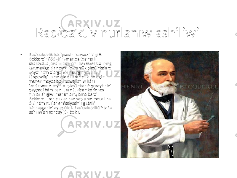 Radioaktiv nurlanıw ashiliwi • Radioaktivlik hádiysesin fransuz fizigi A. Bekkerel 1896 -jıl 1-martda tosınarlı sharayatta jańalıq ashqan. Bekkerel stolining tartmasiga bir neshe fotografik plastinkalardı qoydı hám olarǵa kórinetuǵın jaqtılıq túspewligi ushın olardı uran duzı bólegi menen maydaladi. Rawajlanıw hám izertlewden keyin ol plastinkanıń qorayishini payqadi hám bunı uran tuzidan kórinbes nurlar shıǵıwı menen anıqlama berdi. Bekkerel uran duzlarınan sap uran metallına ótti hám nurlar emissiyasining tásiri kúshayganini aytıp ótdi. Radioaktivliktiń jańa ashılıwları sonday júz boldı. 