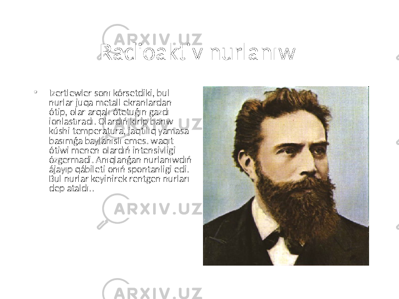 Radioaktiv nurlanıw • Izertlewler sonı kórsetdiki, bul nurlar juqa metall ekranlardan ótip, olar arqalı ótetuǵın gazdı ionlastıradı. Olardıń kirip barıw kúshi temperatura, jaqtılıq yamasa basımǵa baylanıslı emes. waqıt ótiwi menen olardıń intensivligi ózgermadi. Anıqlanǵan nurlanıwdıń ájayıp qábileti onıń spontanligi edi. Bul nurlar keyinirek rentgen nurları dep ataldı.. 