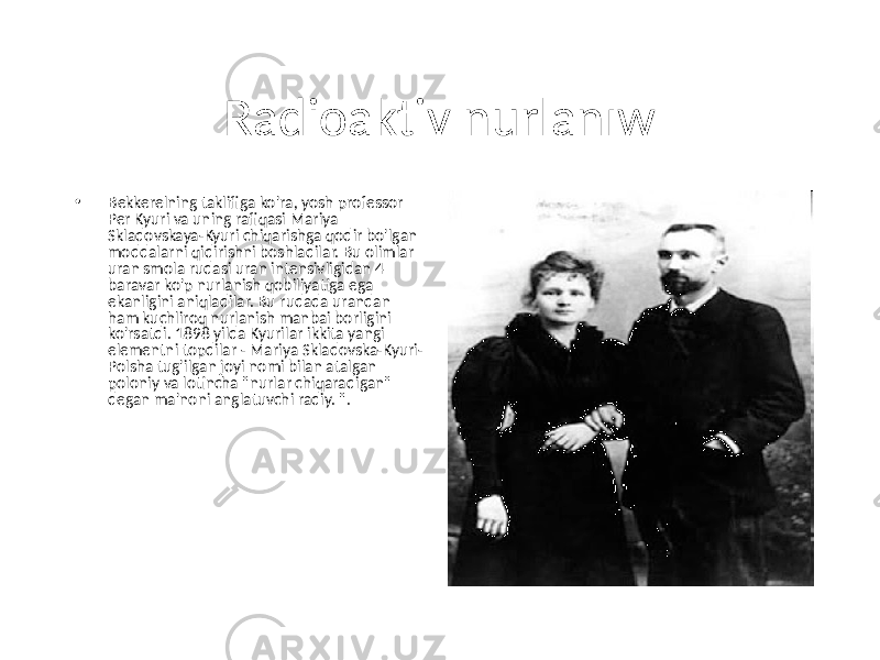 Radioaktiv nurlanıw • Bekkerelning taklifiga ko&#39;ra, yosh professor Per Kyuri va uning rafiqasi Mariya Skladovskaya-Kyuri chiqarishga qodir bo&#39;lgan moddalarni qidirishni boshladilar. Bu olimlar uran smola rudasi uran intensivligidan 4 baravar ko&#39;p nurlanish qobiliyatiga ega ekanligini aniqladilar. Bu rudada urandan ham kuchliroq nurlanish manbai borligini ko&#39;rsatdi. 1898 yilda Kyurilar ikkita yangi elementni topdilar - Mariya Skladovska-Kyuri- Polsha tug&#39;ilgan joyi nomi bilan atalgan poloniy va lotincha &#34;nurlar chiqaradigan&#34; degan ma&#39;noni anglatuvchi radiy. &#34;. 