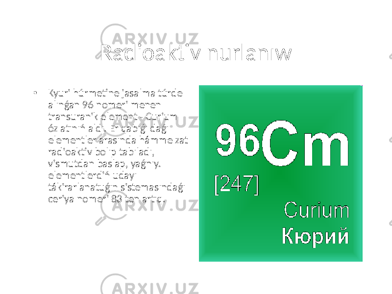 Radioaktiv nurlanıw • Kyuri húrmetine jasalma túrde alınǵan 96 nomeri menen transuranik element - Curium óz atınıń aldı. Er qabıǵı daǵı elementler arasında hámme zat radioaktiv bolıp tabıladı, vismutdan baslap, yaǵnıy. elementlerdiń udayı tákirarlanatuǵın sistemasındaǵı ceriya nomeri 83 ten artıq. 