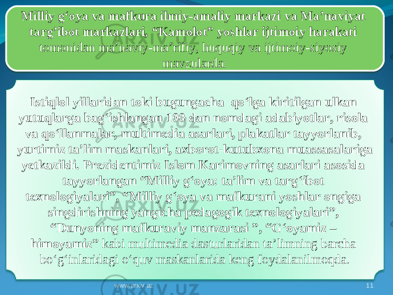 11Milliy g‘oya va mafkura ilmiy-amaliy markazi va Ma’naviyat targ’ibot markazlari, “Kamolot” yoshlar ijtimoiy harakati tomonidan ma’naviy-ma’rifiy, huquqiy va ijtimoiy-siyosiy mavzularda : I stiqlol yillarida n toki bugungacha qo‘lga kiritilgan ulkan yutuqlarga bag‘ishlangan 100 dan nomdagi adabiyotlar, risola va qo‘llanmalar, multimedia asarlari, plakatlar tayyorlanib, yurtimiz ta’lim maskanlari, axborot-kutubxona muassasalariga yetkazildi. Prezidentimiz Islom Karimovning asarlari asosida tayyorlangan “Milliy g‘oya: ta’lim va targ‘ibot texnologiyalari”, “Milliy g‘oya va mafkurani yoshlar ongiga singdirishning yangicha pedagogik texnologiyalari”, “Dunyoning mafkuraviy manzarasi ”, “G‘oyamiz – himoyamiz” kabi multimedia dasturlaridan ta’limning barcha bo‘g‘inlaridagi o‘quv maskanlarida keng foydalanilmoqda. www.arxiv.uz1F 120C011F 0D0C0E 05 3A 01 10 14 14 20 