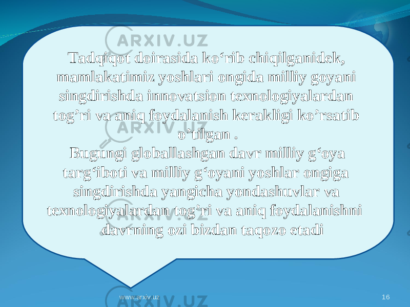 16Tadqiqot doirasida ko‘rib chiqilganidek, mamlakatimiz yoshlari ongida milliy goyani singdirishda innovatsion texnologiyalardan tog’ri va aniq foydalanish kerakligi ko’rsatib o’tilgan . Bugungi globallashgan davr milliy g‘oya targ‘iboti va milliy g‘oyani yoshlar ongiga singdirishda yangicha yondashuvlar va texnologiyala rdan tog’ri va aniq foydalanishni davrning ozi bizdan taqozo etadi www.arxiv.uz 