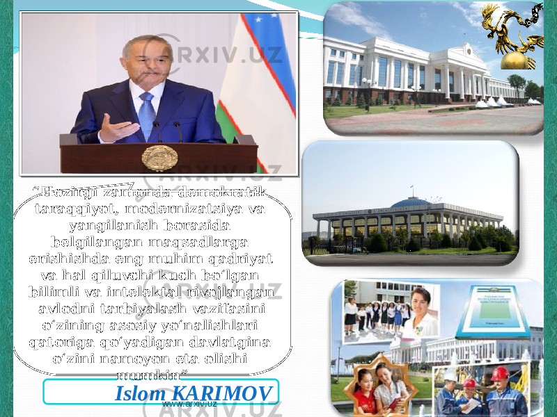 Islom KARIMOV“ Hozirgi zamonda demokratik taraqqiyot, modernizatsiya va yangilanish borasida belgilangan maqsadlarga erishishda eng muhim qadriyat va hal qiluvchi kuch bo‘lgan bilimli va intelektal rivojlangan avlodni tarbiyalash vazifasini o‘zining asosiy yo‘nalishlari qatoriga qo‘yadigan davlatgina o‘zini namoyon eta olishi mumkin” www.arxiv.uz 