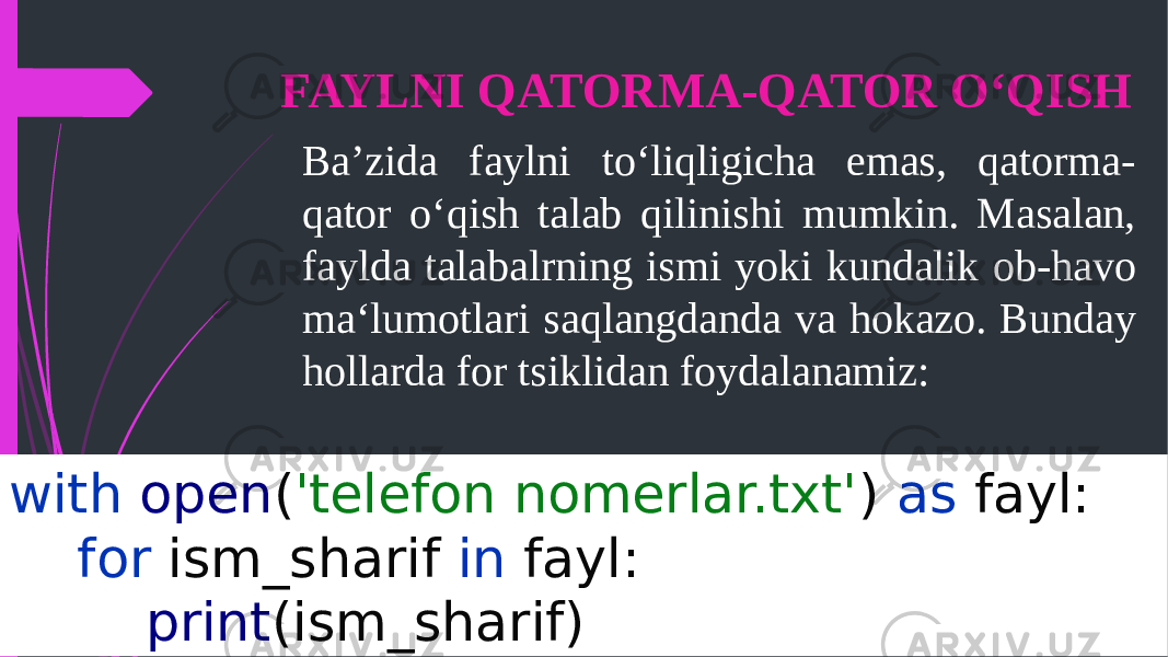 FAYLNI QATORMA-QATOR OʻQISH Ba’zida faylni toʻliqligicha emas, qatorma- qator oʻqish talab qilinishi mumkin. Masalan, faylda talabalrning ismi yoki kundalik ob-havo maʻlumotlari saqlangdanda va hokazo. Bunday hollarda for tsiklidan foydalanamiz: with open ( &#39;telefon nomerlar.txt&#39; ) as fayl: for ism_sharif in fayl: print (ism_sharif) 