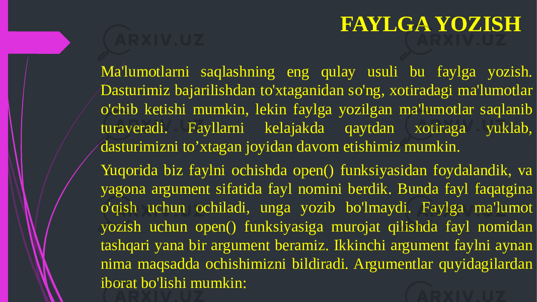 FAYLGA YOZISH Ma&#39;lumotlarni saqlashning eng qulay usuli bu faylga yozish. Dasturimiz bajarilishdan to&#39;xtaganidan so&#39;ng, xotiradagi ma&#39;lumotlar o&#39;chib ketishi mumkin, lekin faylga yozilgan ma&#39;lumotlar saqlanib turaveradi. Fayllarni kelajakda qaytdan xotiraga yuklab, dasturimizni to’xtagan joyidan davom etishimiz mumkin. Yuqorida biz faylni ochishda open() funksiyasidan foydalandik, va yagona argument sifatida fayl nomini berdik. Bunda fayl faqatgina o&#39;qish uchun ochiladi, unga yozib bo&#39;lmaydi. Faylga ma&#39;lumot yozish uchun open() funksiyasiga murojat qilishda fayl nomidan tashqari yana bir argument beramiz. Ikkinchi argument faylni aynan nima maqsadda ochishimizni bildiradi. Argumentlar quyidagilardan iborat bo&#39;lishi mumkin: 