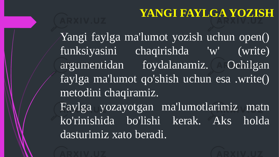 YANGI FAYLGA YOZISH Yangi faylga ma&#39;lumot yozish uchun open() funksiyasini chaqirishda &#39;w&#39; (write) argumentidan foydalanamiz. Ochilgan faylga ma&#39;lumot qo&#39;shish uchun esa .write() metodini chaqiramiz. Faylga yozayotgan ma&#39;lumotlarimiz matn ko&#39;rinishida bo&#39;lishi kerak. Aks holda dasturimiz xato beradi. 