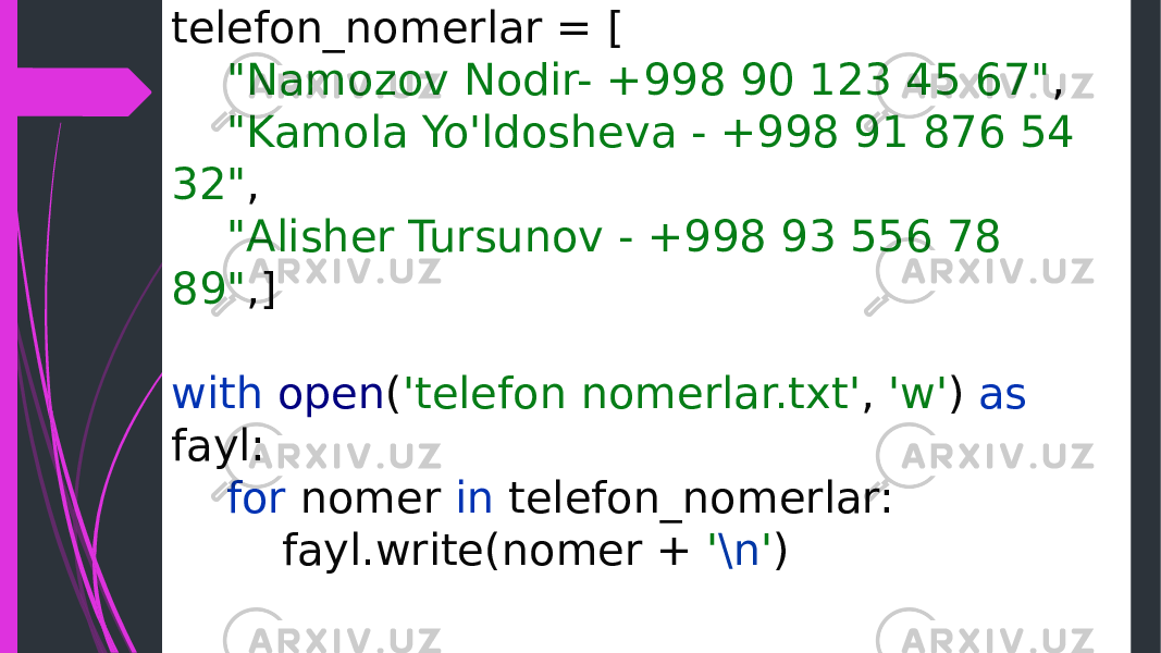 telefon_nomerlar = [ &#34;Namozov Nodir- +998 90 123 45 67&#34; , &#34;Kamola Yo&#39;ldosheva - +998 91 876 54 32&#34; , &#34;Alisher Tursunov - +998 93 556 78 89&#34; ,] with open ( &#39;telefon nomerlar.txt&#39; , &#39;w&#39; ) as fayl: for nomer in telefon_nomerlar: fayl.write(nomer + &#39; \n &#39; ) 