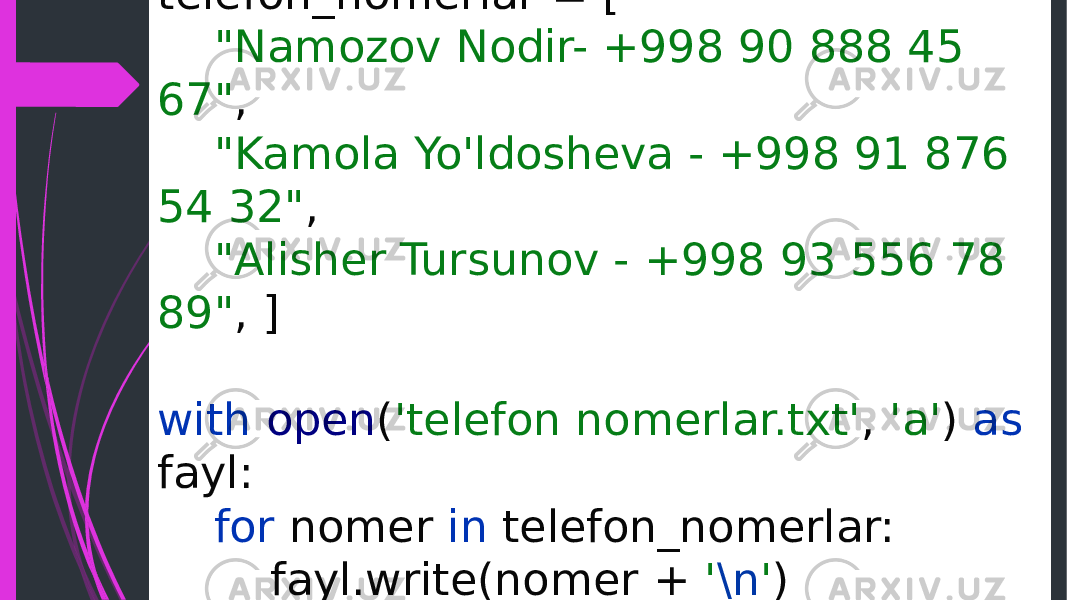 telefon_nomerlar = [ &#34;Namozov Nodir- +998 90 888 45 67&#34; , &#34;Kamola Yo&#39;ldosheva - +998 91 876 54 32&#34; , &#34;Alisher Tursunov - +998 93 556 78 89&#34; , ] with open ( &#39;telefon nomerlar.txt&#39; , &#39;a&#39; ) as fayl: for nomer in telefon_nomerlar: fayl.write(nomer + &#39; \n &#39; ) 