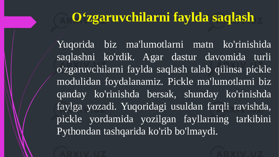 O‘zgaruvchilarni faylda saqlash Yuqorida biz ma&#39;lumotlarni matn ko&#39;rinishida saqlashni ko&#39;rdik. Agar dastur davomida turli o&#39;zgaruvchilarni faylda saqlash talab qilinsa pickle modulidan foydalanamiz. Pickle ma&#39;lumotlarni biz qanday ko&#39;rinishda bersak, shunday ko&#39;rinishda faylga yozadi. Yuqoridagi usuldan farqli ravishda, pickle yordamida yozilgan fayllarning tarkibini Pythondan tashqarida ko&#39;rib bo&#39;lmaydi. 