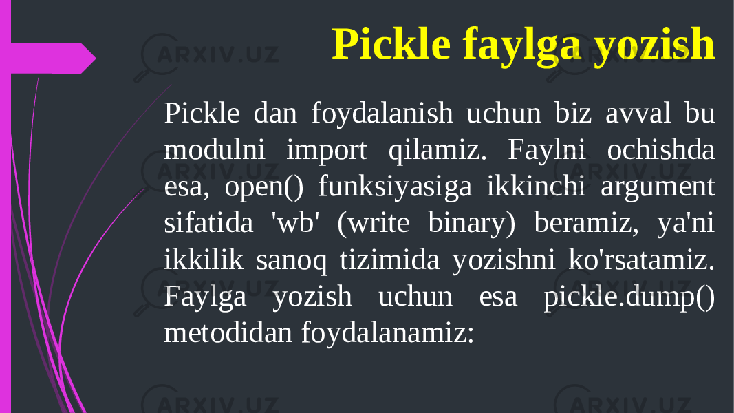 Pickle faylga yozish Pickle dan foydalanish uchun biz avval bu modulni import qilamiz. Faylni ochishda esa, open() funksiyasiga ikkinchi argument sifatida &#39;wb&#39; (write binary) beramiz, ya&#39;ni ikkilik sanoq tizimida yozishni ko&#39;rsatamiz. Faylga yozish uchun esa pickle.dump() metodidan foydalanamiz: 