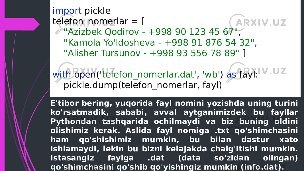 import pickle telefon_nomerlar = [ &#34;Azizbek Qodirov - +998 90 123 45 67&#34; , &#34;Kamola Yo&#39;ldosheva - +998 91 876 54 32&#34; , &#34;Alisher Tursunov - +998 93 556 78 89&#34; ] with open ( &#39;telefon_nomerlar.dat&#39; , &#39;wb&#39; ) as fayl: pickle.dump(telefon_nomerlar, fayl) E&#39;tibor bering, yuqorida fayl nomini yozishda uning turini ko&#39;rsatmadik, sababi, avval aytganimizdek bu fayllar Pythondan tashqarida ochilmaydi va biz buning oldini olishimiz kerak. Aslida fayl nomiga .txt qo&#39;shimchasini ham qo&#39;shishimiz mumkin, bu bilan dastur xato ishlamaydi, lekin bu bizni kelajakda chalg&#39;itishi mumkin. Istasangiz faylga .dat (data so&#39;zidan olingan) qo&#39;shimchasini qo&#39;shib qo&#39;yishingiz mumkin (info.dat). 