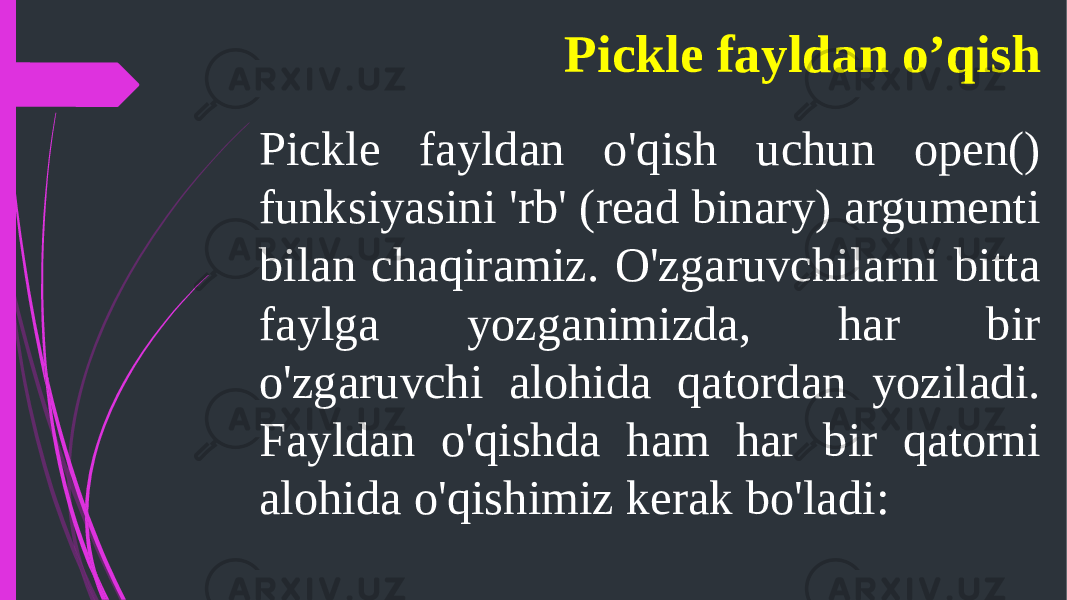 Pickle fayldan o&#39;qish uchun open() funksiyasini &#39;rb&#39; (read binary) argumenti bilan chaqiramiz. O&#39;zgaruvchilarni bitta faylga yozganimizda, har bir o&#39;zgaruvchi alohida qatordan yoziladi. Fayldan o&#39;qishda ham har bir qatorni alohida o&#39;qishimiz kerak bo&#39;ladi: Pickle fayldan o’qish 