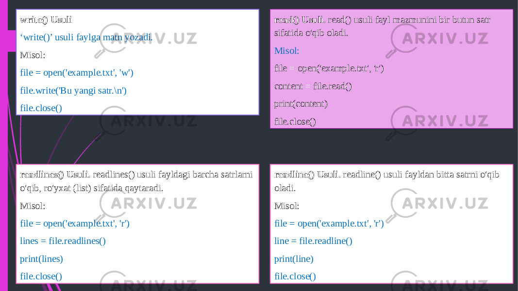 read() Usuli. read() usuli fayl mazmunini bir butun satr sifatida o&#39;qib oladi. Misol: file = open(&#39;example.txt&#39;, &#39;r&#39;) content = file.read() print(content) file.close() readline() Usuli. readline() usuli fayldan bitta satrni o&#39;qib oladi. Misol: file = open(&#39;example.txt&#39;, &#39;r&#39;) line = file.readline() print(line) file.close()readlines() Usuli. readlines() usuli fayldagi barcha satrlarni o&#39;qib, ro&#39;yxat (list) sifatida qaytaradi. Misol: file = open(&#39;example.txt&#39;, &#39;r&#39;) lines = file.readlines() print(lines) file.close()write() Usuli ‘ write()’ usuli faylga matn yozadi. Misol: file = open(&#39;example.txt&#39;, &#39;w&#39;) file.write(&#39;Bu yangi satr.\n&#39;) file.close() 