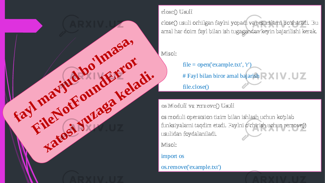 close() Usuli close() usuli ochilgan faylni yopadi va resurslarni bo&#39;shatadi. Bu amal har doim fayl bilan ish tugagandan keyin bajarilishi kerak.   Misol: file = open(&#39;example.txt&#39;, &#39;r&#39;) # Fayl bilan biror amal bajarish file.close() os Moduli va remove() Usuli os moduli operatsion tizim bilan ishlash uchun ko&#39;plab funksiyalarni taqdim etadi. Faylni o&#39;chirish uchun remove() usulidan foydalaniladi. Misol: import os os.remove(&#39;example.txt&#39;)f a y l m a v j u d b o &#39;l m a s a , F i le N o t F o u n d E r r o r x a t o s i y u z a g a k e l a d i . 