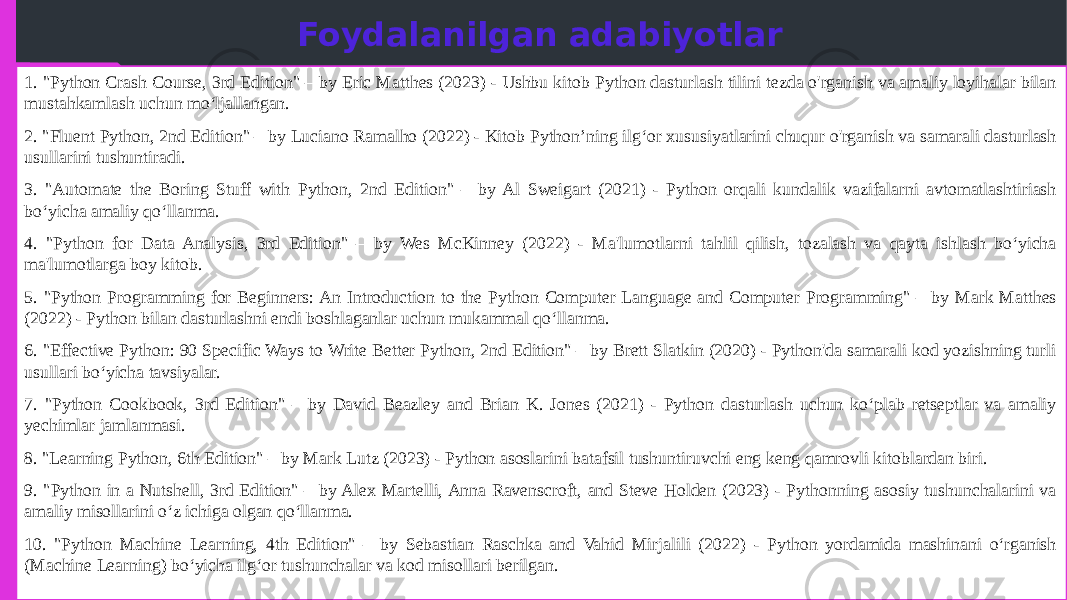 Foydalanilgan adabiyotlar 1. &#34;Python Crash Course, 3rd Edition&#34; – by Eric Matthes (2023) - Ushbu kitob Python dasturlash tilini tezda o&#39;rganish va amaliy loyihalar bilan mustahkamlash uchun mo‘ljallangan. 2. &#34;Fluent Python, 2nd Edition&#34; – by Luciano Ramalho (2022) - Kitob Python’ning ilg‘or xususiyatlarini chuqur o&#39;rganish va samarali dasturlash usullarini tushuntiradi. 3. &#34;Automate the Boring Stuff with Python, 2nd Edition&#34; – by Al Sweigart (2021) - Python orqali kundalik vazifalarni avtomatlashtiriash bo‘yicha amaliy qo‘llanma. 4. &#34;Python for Data Analysis, 3rd Edition&#34; – by Wes McKinney (2022) - Ma&#39;lumotlarni tahlil qilish, tozalash va qayta ishlash bo‘yicha ma&#39;lumotlarga boy kitob. 5. &#34;Python Programming for Beginners: An Introduction to the Python Computer Language and Computer Programming&#34; – by Mark Matthes (2022) - Python bilan dasturlashni endi boshlaganlar uchun mukammal qo‘llanma. 6. &#34;Effective Python: 90 Specific Ways to Write Better Python, 2nd Edition&#34; – by Brett Slatkin (2020) - Python&#39;da samarali kod yozishning turli usullari bo‘yicha tavsiyalar. 7. &#34;Python Cookbook, 3rd Edition&#34; – by David Beazley and Brian K. Jones (2021) - Python dasturlash uchun ko‘plab retseptlar va amaliy yechimlar jamlanmasi. 8. &#34;Learning Python, 6th Edition&#34; – by Mark Lutz (2023) - Python asoslarini batafsil tushuntiruvchi eng keng qamrovli kitoblardan biri. 9. &#34;Python in a Nutshell, 3rd Edition&#34; – by Alex Martelli, Anna Ravenscroft, and Steve Holden (2023) - Pythonning asosiy tushunchalarini va amaliy misollarini o‘z ichiga olgan qo‘llanma. 10. &#34;Python Machine Learning, 4th Edition&#34; – by Sebastian Raschka and Vahid Mirjalili (2022) - Python yordamida mashinani o‘rganish (Machine Learning) bo‘yicha ilg‘or tushunchalar va kod misollari berilgan. 