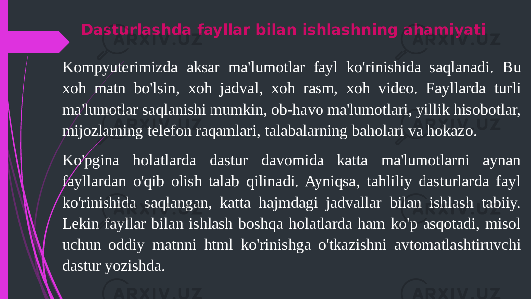 Dasturlashda fayllar bilan ishlashning ahamiyati Kompyuterimizda aksar ma&#39;lumotlar fayl ko&#39;rinishida saqlanadi. Bu xoh matn bo&#39;lsin, xoh jadval, xoh rasm, xoh video. Fayllarda turli ma&#39;lumotlar saqlanishi mumkin, ob-havo ma&#39;lumotlari, yillik hisobotlar, mijozlarning telefon raqamlari, talabalarning baholari va hokazo. Ko&#39;pgina holatlarda dastur davomida katta ma&#39;lumotlarni aynan fayllardan o&#39;qib olish talab qilinadi. Ayniqsa, tahliliy dasturlarda fayl ko&#39;rinishida saqlangan, katta hajmdagi jadvallar bilan ishlash tabiiy. Lekin fayllar bilan ishlash boshqa holatlarda ham ko&#39;p asqotadi, misol uchun oddiy matnni html ko&#39;rinishga o&#39;tkazishni avtomatlashtiruvchi dastur yozishda. 